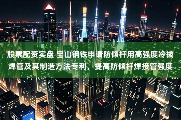 股票配资实盘 宝山钢铁申请防倾杆用高强度冷拔焊管及其制造方法专利，提高防倾杆焊接管强度