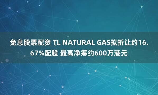 免息股票配资 TL NATURAL GAS拟折让约16.67%配股 最高净筹约600万港元