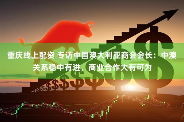 重庆线上配资 专访中国澳大利亚商会会长：中澳关系稳中有进，商业合作大有可为