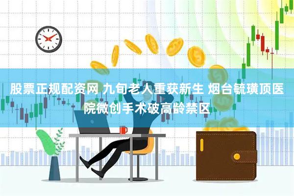 股票正规配资网 九旬老人重获新生 烟台毓璜顶医院微创手术破高龄禁区