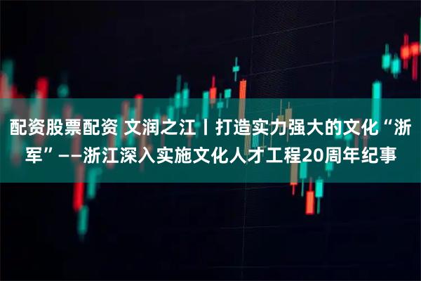 配资股票配资 文润之江丨打造实力强大的文化“浙军”——浙江深入实施文化人才工程20周年纪事