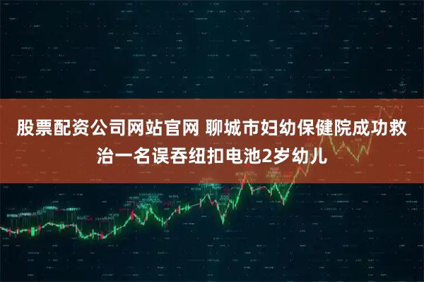 股票配资公司网站官网 聊城市妇幼保健院成功救治一名误吞纽扣电池2岁幼儿