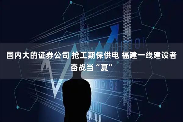 国内大的证券公司 抢工期保供电 福建一线建设者奋战当“夏”