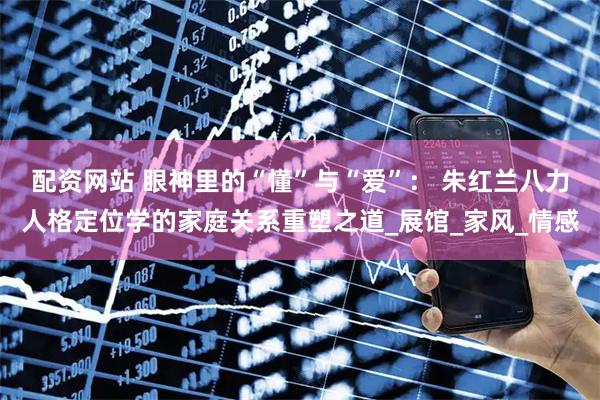 配资网站 眼神里的“懂”与“爱”： 朱红兰八力人格定位学的家庭关系重塑之道_展馆_家风_情感