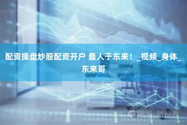 配资操盘炒股配资开户 蠢人于东来！_视频_身体_东来哥