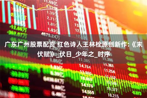 广东广州股票配资 红色诗人王林栓原创新作:《末伏赋》_伏日_少年之_时序