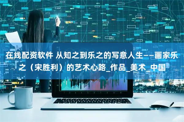 在线配资软件 从知之到乐之的写意人生——画家乐之（宋胜利）的艺术心路_作品_美术_中国