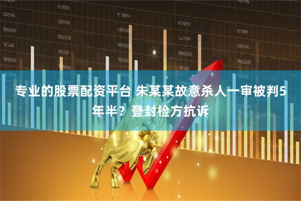 专业的股票配资平台 朱某某故意杀人一审被判5年半？登封检方抗诉