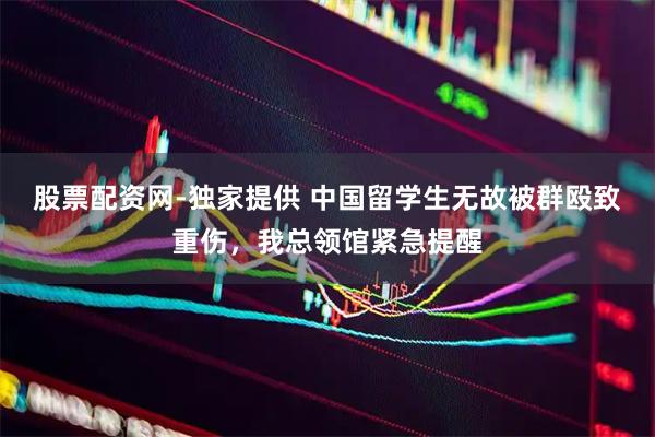 股票配资网-独家提供 中国留学生无故被群殴致重伤，我总领馆紧急提醒