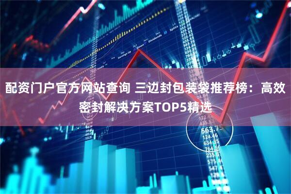 配资门户官方网站查询 三边封包装袋推荐榜：高效密封解决方案TOP5精选