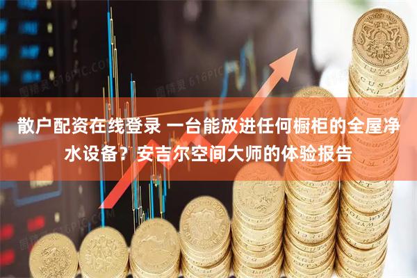 散户配资在线登录 一台能放进任何橱柜的全屋净水设备？安吉尔空间大师的体验报告