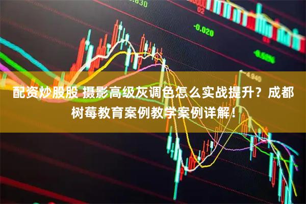 配资炒股股 摄影高级灰调色怎么实战提升？成都树莓教育案例教学案例详解！