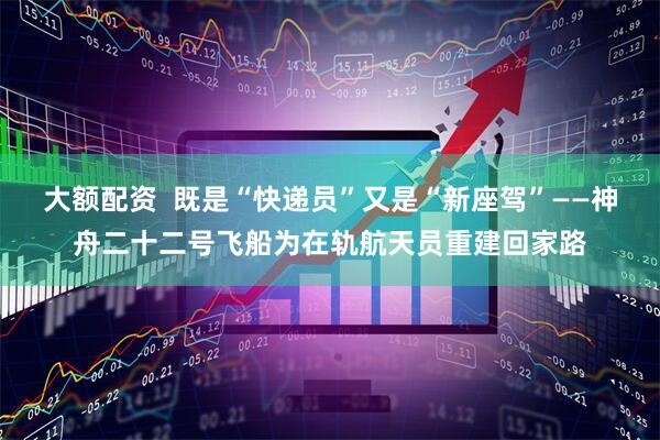 大额配资  既是“快递员”又是“新座驾”——神舟二十二号飞船为在轨航天员重建回家路