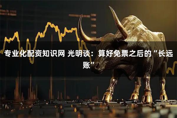 专业化配资知识网 光明谈：算好免票之后的“长远账”