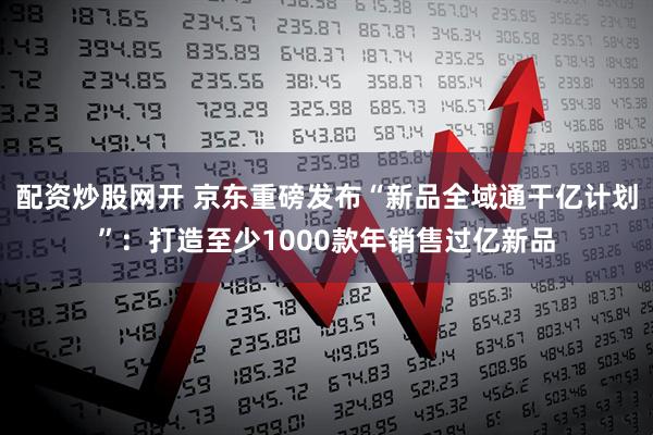 配资炒股网开 京东重磅发布“新品全域通干亿计划”：打造至少1000款年销售过亿新品