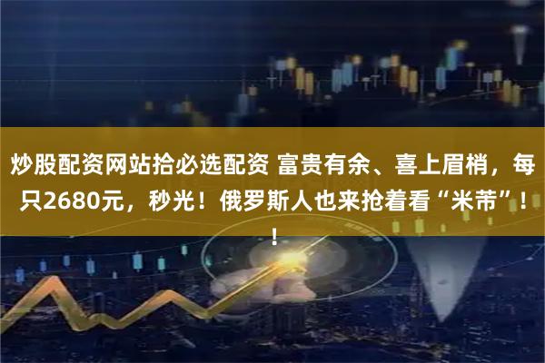 炒股配资网站拾必选配资 富贵有余、喜上眉梢，每只2680元，秒光！俄罗斯人也来抢着看“米芾”！