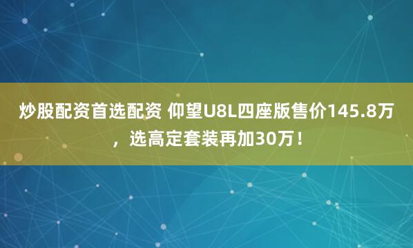 炒股配资首选配资 仰望U8L四座版售价145.8万，选高定套装再加30万！